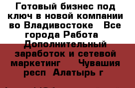 Готовый бизнес под ключ в новой компании во Владивостоке - Все города Работа » Дополнительный заработок и сетевой маркетинг   . Чувашия респ.,Алатырь г.